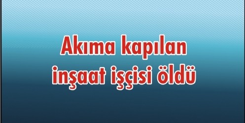 Akıma kapılan inşaat işçisi öldü