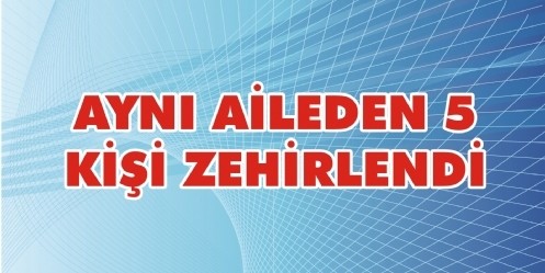 Aynı Aileden 5 kişi zehirlendi