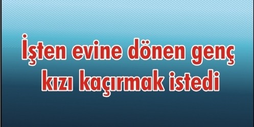 İşten evine dönen genç kızı kaçırmak istedi